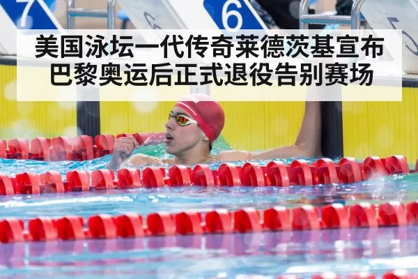 美国泳坛一代传奇莱德茨基宣布巴黎奥运后正式退役告别赛场