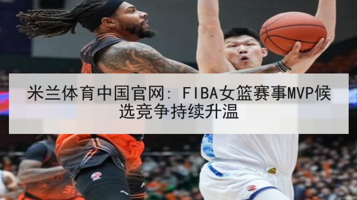 米兰体育中国官网: FIBA女篮赛事MVP候选竞争持续升温