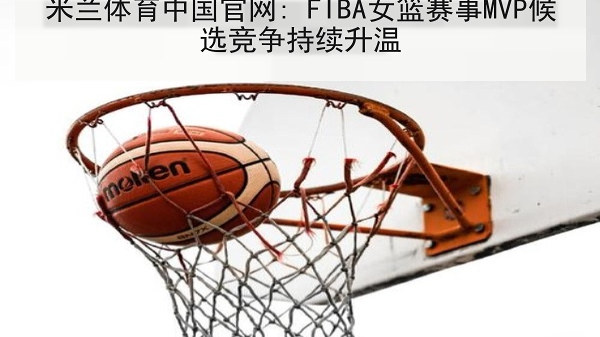 米兰体育中国官网: FIBA女篮赛事MVP候选竞争持续升温