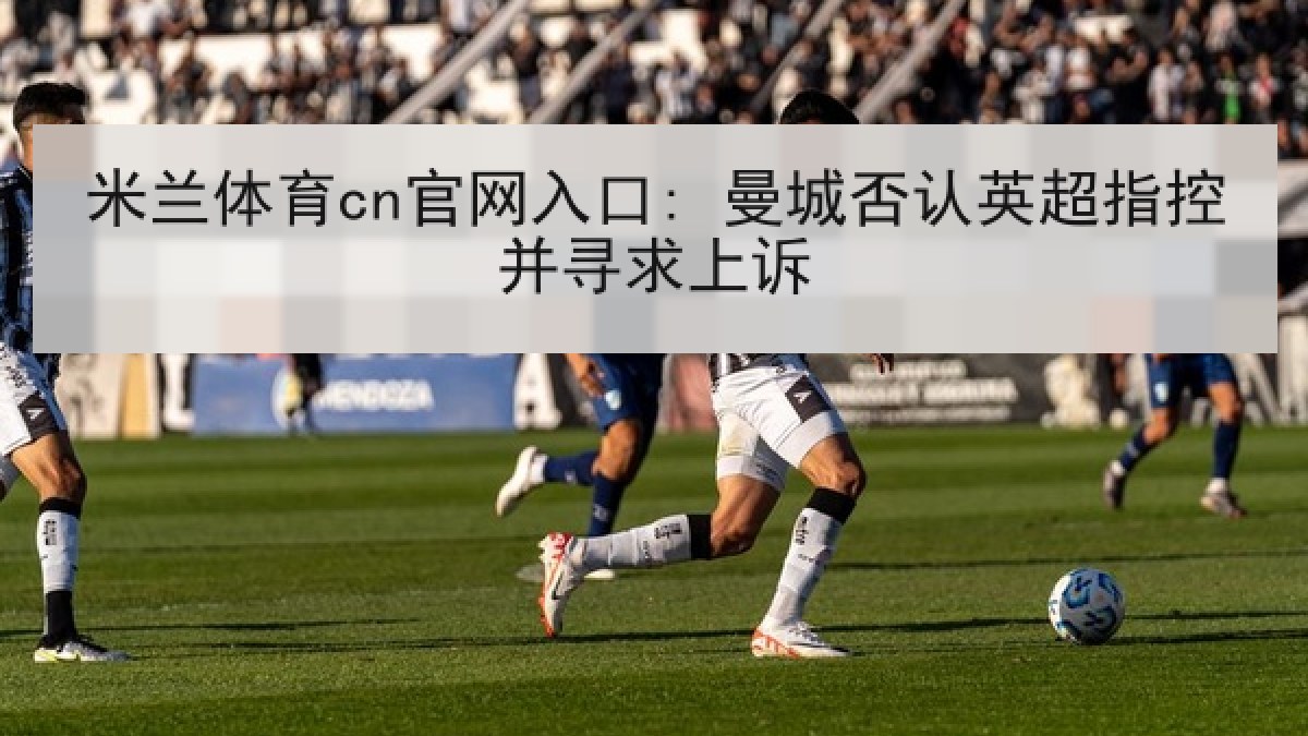 米兰体育cn官网入口: 曼城否认英超指控并寻求上诉 米兰体育cn官网入口: 曼城否认英超指控并寻求上诉